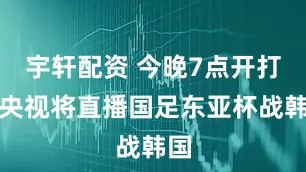宇轩配资 今晚7点开打，央视将直播国足东亚杯战韩国
