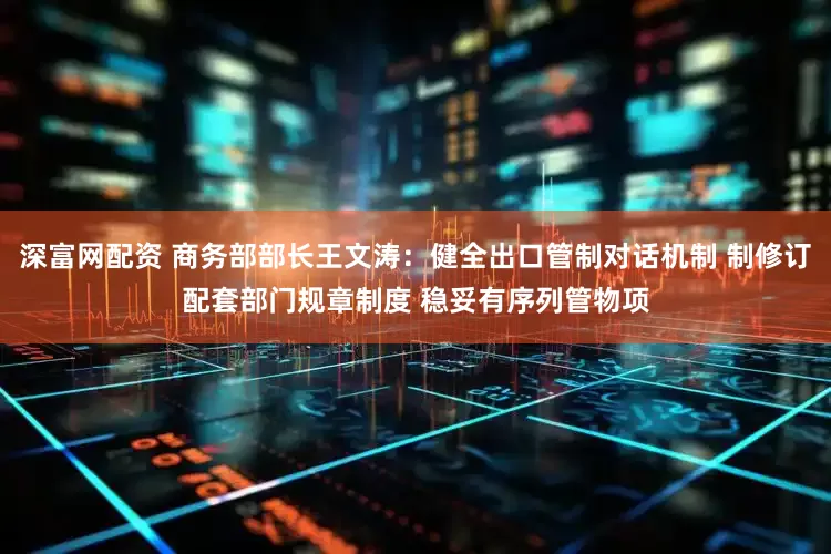 深富网配资 商务部部长王文涛：健全出口管制对话机制 制修订配套部门规章制度 稳妥有序列管物项