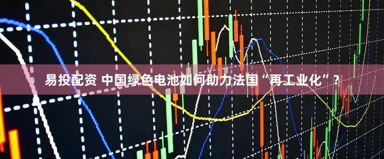 易投配资 中国绿色电池如何助力法国“再工业化”？