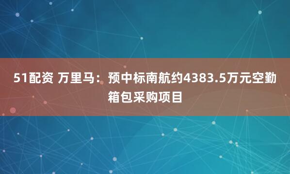 51配资 万里马：预中标南航约4383.5万元空勤箱包采购项目