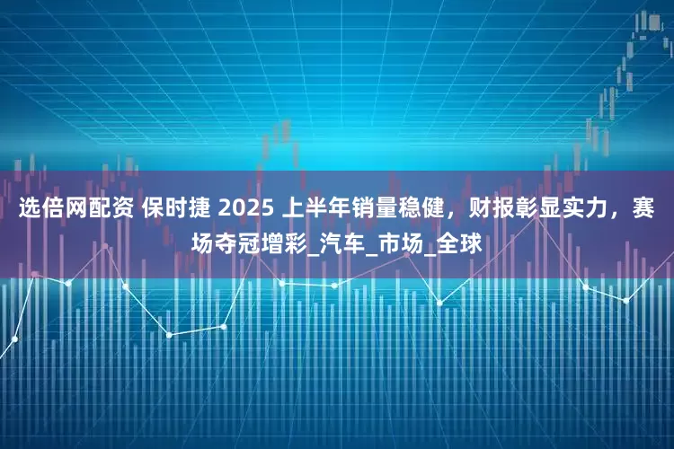 选倍网配资 保时捷 2025 上半年销量稳健，财报彰显实力，赛场夺冠增彩_汽车_市场_全球