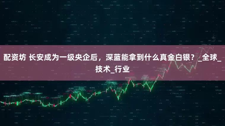 配资坊 长安成为一级央企后，深蓝能拿到什么真金白银？_全球_技术_行业