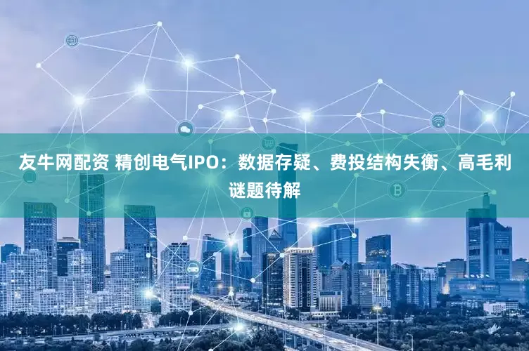 友牛网配资 精创电气IPO：数据存疑、费投结构失衡、高毛利谜题待解