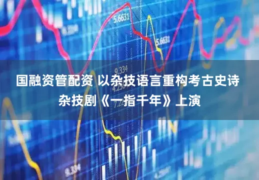 国融资管配资 以杂技语言重构考古史诗 杂技剧《一指千年》上演