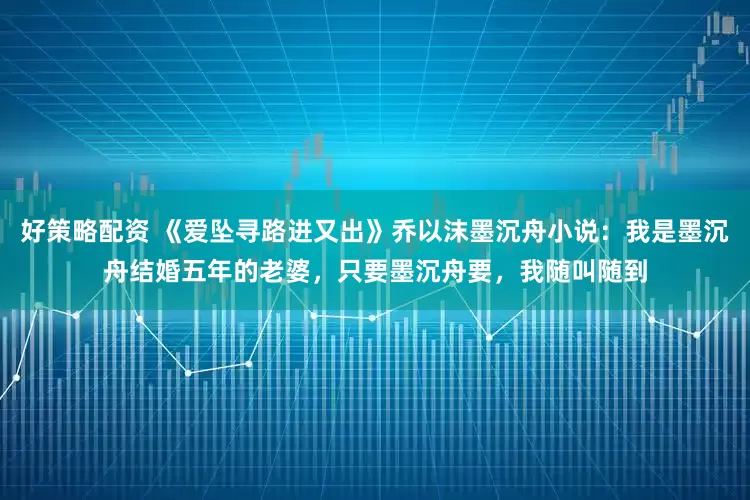 好策略配资 《爱坠寻路进又出》乔以沫墨沉舟小说：我是墨沉舟结婚五年的老婆，只要墨沉舟要，我随叫随到