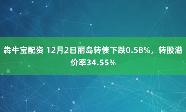 犇牛宝配资 12月2日丽岛转债下跌0.58%，转股溢价率34.55%