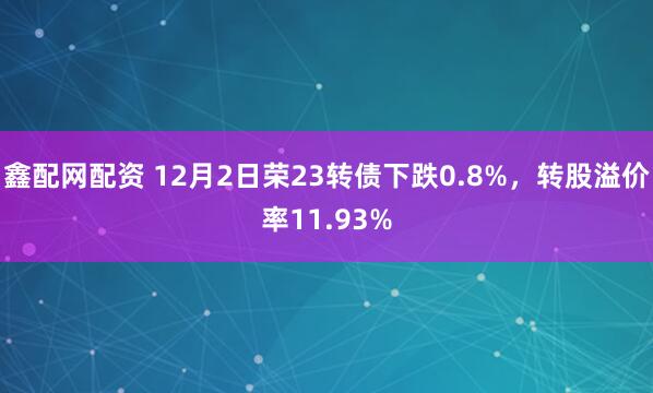 鑫配网配资 12月2日荣23转债下跌0.8%，转股溢价率11.93%