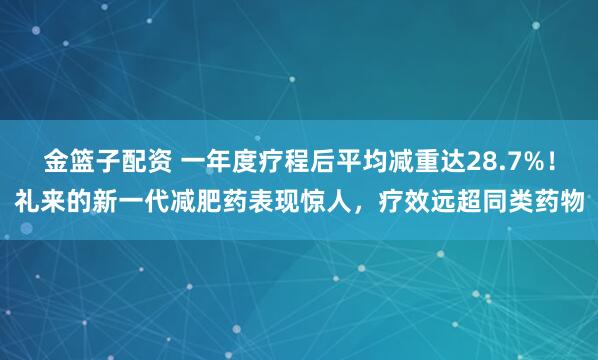 金篮子配资 一年度疗程后平均减重达28.7%！礼来的新一代减肥药表现惊人，疗效远超同类药物