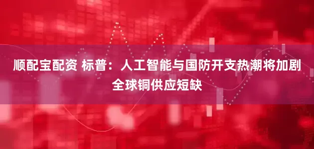 顺配宝配资 标普：人工智能与国防开支热潮将加剧全球铜供应短缺