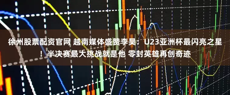 徐州股票配资官网 越南媒体盛赞李昊：U23亚洲杯最闪亮之星！半决赛最大挑战就是他 零封英雄再创奇迹