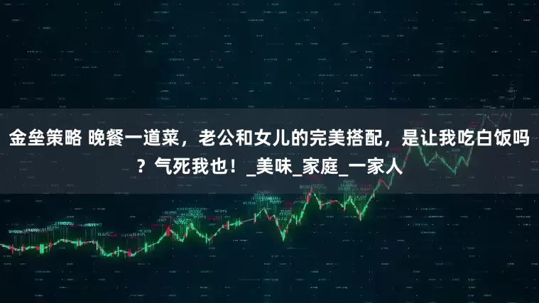 金垒策略 晚餐一道菜，老公和女儿的完美搭配，是让我吃白饭吗？气死我也！_美味_家庭_一家人