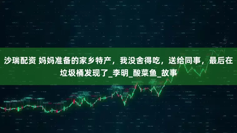 沙瑞配资 妈妈准备的家乡特产，我没舍得吃，送给同事，最后在垃圾桶发现了_李明_酸菜鱼_故事